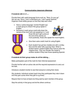 Communicative classroom dilemmas
If students talk in L1.....
Provide them with useful language forms such as, “Now, it’s your go”.
We can say “Sorry, I don’t understand you. I don’t speak Spanish.”
Organize mixed ability groups so that they help each other.
• Have a ‘police language’ monitor/’English spy’
in each group to check if the group speak in
English.
• Someone in each group could write down the
names of the one’s who are speaking in L1 and
those SS won’t get a prize at
the end of the activity (or
more positively, those who speak the most English)
• Give them extra credit /mark for using English
• Each student has got two medals-one with a smiley
face and the other with a grumpy face. When a
student doesn’t speak English they have to wear the
negative face. They can transfer the medal to
another student if they hear those speaking Spanish.
If students let their group mates do all the talking....
Make participation part of the mark for their informal assessment
Provide him/her with an active role and the required expressions to carry out
the task.
Introduce a student monitor to see that everyone is doing their share.
Shy students: individual contact (each time they participate they note it down
and they get a prize when they get to e,g three)
Require them to have at least one thing said by each member of the group.
Stop the activity in that group and let the others continue.
 