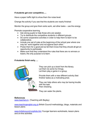 If students get over competitive.....
Have a paper traffic light to show them the noise level.
Change the activity if you see that the students are nearly finished
Monitor the group and give them extra work, set other tasks – use the energy
Promote cooperative learning.
• Ask strong pupils to help those who are weaker.
• Try to distribute the competitive students in different groups.
• Do some cooperative activities in order to help them to learn to be
collaborative.
• Include one set of rules at the beginning of the school year where one
may be” work together and not against each other.”
• Praise them for a good job but let them know that they should all get an
opportunity to participate.
• Make sure that they understand the rules that there are no winners or
losers; the only purpose is to learn.
If students finish early…..
They can pick up a book from the library.
Let them do some fun things.
Let them play a game in a group.
Provide them with a new different activity (fast
finisher tasks) as a motivating prize.
They can help others who may be having trouble
with the task.
Peer checking.
They can water the plants.
References
www.teachers.tv (Teaching with Bayley)
www.teachingenglish.org.uk British Council methodology, blogs, materials and
lesson plans
www.britishcouncil.org/kids.htm Younger learners worksheets, lesson plans
and on-line activities
 