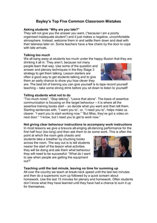 Bayley’s Top Five Common Classroom Mistakes
Asking students “Why are you late?”
They will not give you the answer you want, (“because I am a poorly
organised inadequate student”) and it just makes a negative, uncomfortable
atmosphere. Instead, welcome them in and settle them down and deal with
their lateness later on. Some teachers have a few chairs by the door to cope
with late arrivals.
Talking too much
We all bang away at students too much under the happy illusion that they are
drinking it all in. They aren’t, because not many
people learn that way. Use some of the question and
answer and plenary techniques in the Key Stage 3
strategy to get them talking. Lesson starters are
often a good way to get students talking and to give
them an early chance to show you how clever they
are. The best bit of training you can give yourself is to tape record yourself
teaching – take some strong drink before you sit down to listen to yourself!
Telling students what not to do
“Too much noise”, “Stop talking”, “Leave that alone”. The basis of assertive
communication is focusing on the target behaviour – it is where all the
assertive training books start – so decide what you want and then tell them.
Starting sentences with, “I want you to”, or, “I need you to”, helps make us
clearer. “I want you to start working now.” “But Miss, they’ve got a video on
next door.” “I know, but I need you to get to work now.”
Not giving clear behaviour instructions to accompany work instructions
In most lessons we give a bravura all-singing all-dancing performance for the
first half hour (too long) and then ask them to do some work. This is often the
point at which the room gets chaotic and
students take a breather by chucking books
across the room. The way out is to tell students
nearer the start of the lesson what activities
they will be doing and ask them what behaviour
they will need to be successful: “What do I want
to see when people are getting the equipment
out?”
Teaching until the last minute, leaving no time for summing up
All over the country we teach at break-neck speed until the last two minutes
and then do a supersonic sum up followed by a quick scream about
homework. Use the last 15 minutes for plenary and homework. Often students
don’t know what they have learned until they have had a chance to sum it up
for themselves.
 