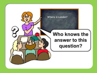 Who knows the
answer to this
question?
Where is London?
 