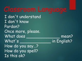 Classroom Language
I don't understand
I don't know
Pardon?
Once more, please.
What does _____________ mean?
What's ____________ in English?
How do you say…?
How do you spell?
Is this ok?
 