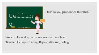 Ceilin
g
How do you pronounce this/that?
Student: How do you pronounce that, teacher?
Teacher: Ceiling. Cei-ling. Repeat after me, ceiling.