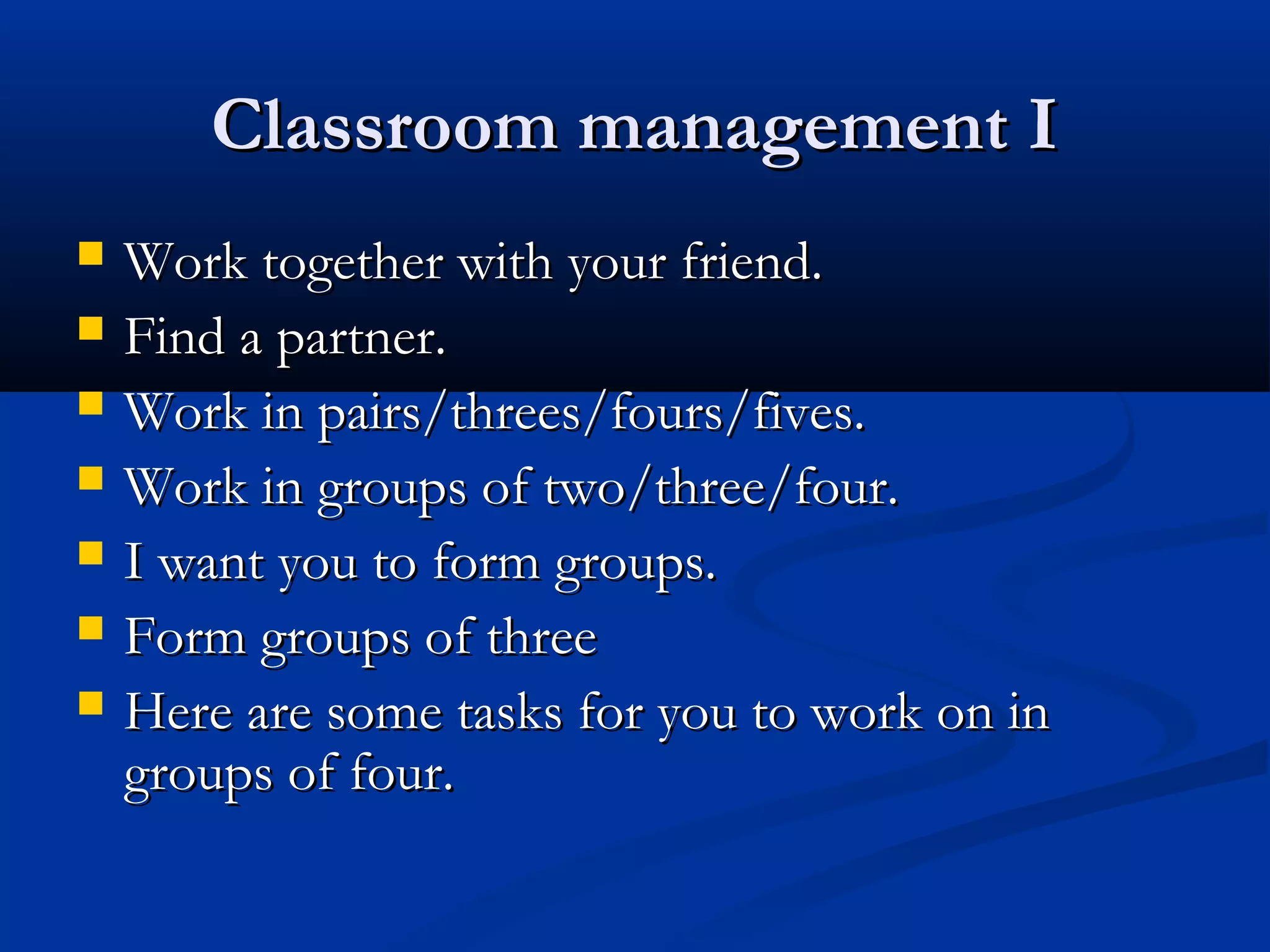 Classroom management IClassroom management I
 Work together with your friend.Work together with your friend.
 Find a partner.Find a partner.
 Work in pairs/threes/fours/fives.Work in pairs/threes/fours/fives.
 Work in groups of two/three/four.Work in groups of two/three/four.
 I want you to form groups.I want you to form groups.
 Form groups of threeForm groups of three
 Here are some tasks for you to work on inHere are some tasks for you to work on in
groups of four.groups of four.
 
