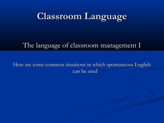 Classroom LanguageClassroom Language
The language of classroom management IThe language of classroom management I
Here are some common situations in which spontaneous EnglishHere are some common situations in which spontaneous English
can be usedcan be used
 