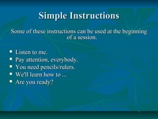 Simple InstructionsSimple Instructions
Some of these instructions can be used at the beginningSome of these instructions can be used at the beginning
of a session.of a session.
 Listen to me.Listen to me.
 Pay attention, everybody.Pay attention, everybody.
 You need pencils/rulers.You need pencils/rulers.
 We'll learn how to ...We'll learn how to ...
 Are you ready?Are you ready?
 