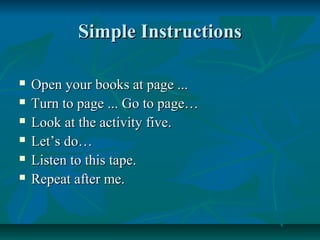 Simple InstructionsSimple Instructions
 Open your books at page ...Open your books at page ...
 Turn to page ... Go to page…Turn to page ... Go to page…
 Look at the activity five.Look at the activity five.
 Let’s do…Let’s do…
 Listen to this tape.Listen to this tape.
 Repeat after me.Repeat after me.
 