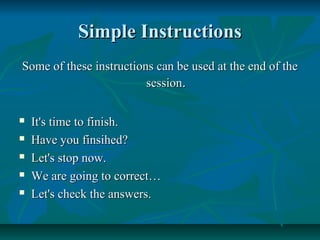 Simple InstructionsSimple Instructions
Some of these instructions can be used at the end of theSome of these instructions can be used at the end of the
sessionsession..
 It's time to finish.It's time to finish.
 Have you finsihed?Have you finsihed?
 Let's stop now.Let's stop now.
 We are going to correct…We are going to correct…
 Let's check the answers.Let's check the answers.
 