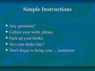 Simple InstructionsSimple Instructions
 Any questions?Any questions?
 Collect your work, please.Collect your work, please.
 Pack up your books.Pack up your books.
 Are your desks tidy?Are your desks tidy?
 Don't forget to bring your ... tomorrowDon't forget to bring your ... tomorrow
 