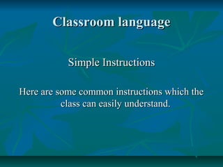 Classroom languageClassroom language
Simple InstructionsSimple Instructions
Here are some common instructions which theHere are some common instructions which the
class can easily understand.class can easily understand.
 