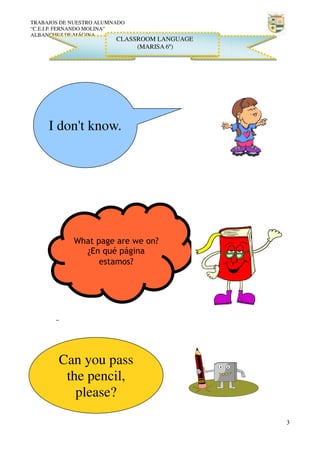 TRABAJOS DE NUESTRO ALUMNADO
“C.E.I.P. FERNANDO MOLINA”
ALBANCHEZ DE MÁGINA

CLASSROOM LANGUAGE
(MARISA 6º)

I don't know.

What page are we on?
¿En qué página
estamos?

Can you pass
the pencil,
please?
3

 