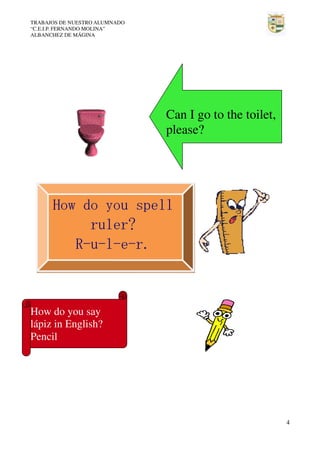 TRABAJOS DE NUESTRO ALUMNADO
“C.E.I.P. FERNANDO MOLINA”
ALBANCHEZ DE MÁGINA

Can I go to the toilet,
please?

How do you spell
ruler?
R-u-l-e-r.

How do you say
lápiz in English?
Pencil

4

 