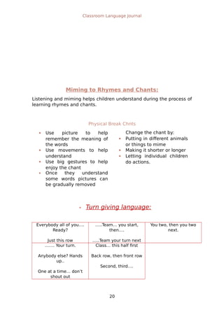 Classroom Language Journal
Miming to Rhymes and Chants:
Listening and miming helps children understand during the process of
learning rhymes and chants.
Physical Break Chnts
 Use picture to help
remember the meaning of
the words
 Use movements to help
understand
 Use big gestures to help
enjoy the chant
 Once they understand
some words pictures can
be gradually removed
Change the chant by:
 Putting in different animals
or things to mime
 Making it shorter or longer
 Letting individual children
do actions.
 Turn giving language:
Everybody all of you….
Ready?
Just this row
…..Team… you start,
then….
…..Team your turn next
You two, then you two
next.
……. Your turn.
Anybody else? Hands
up..
One at a time… don’t
shout out
Class… this half first
Back row, then front row
Second, third….
20
 