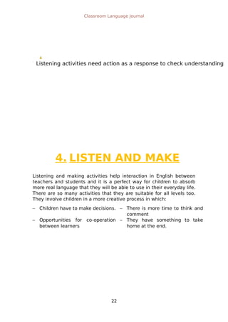 Listening activities need action as a response to check understanding
Classroom Language Journal
4. LISTEN AND MAKE
Listening and making activities help interaction in English between
teachers and students and it is a perfect way for children to absorb
more real language that they will be able to use in their everyday life.
There are so many activities that they are suitable for all levels too.
They involve children in a more creative process in which:
 Children have to make decisions.  There is more time to think and
comment
 Opportunities for co-operation
between learners
 They have something to take
home at the end.
22
 