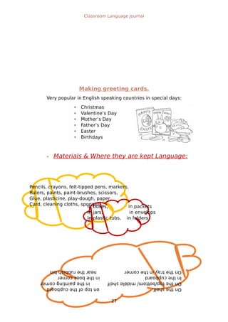 Pencils, crayons, felt-tipped pens, markers,
Rulers, paints, paint-brushes, scissors,
Glue, plasticine, play-dough, paper,
Card, cleaning cloths, sponges…In boxes, in packets
In jars, in envelops
In plastic tubs, in folders
Ontheshelf,ontopofthecupboard
Onthetop/bottom/middleshelfinthepaintingcorner
Inthecupboardinthebookcorner
Onthetrayinthecornerneartherubbishbin
Classroom Language Journal
Making greeting cards.
Very popular in English speaking countries in special days:
 Christmas
 Valentine’s Day
 Mother’s Day
 Father’s Day
 Easter
 Birthdays
 Materials & Where they are kept Language:
27
 