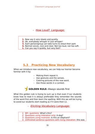 GOLDEN RULE: Always sounds first
Classroom Language Journal
 How Loud? Language:
1. Now say it very slowly and quietly.
2. Ok, everybody whisper it! Just whisper!
3. Each person/group can take turns to shout their part.
4. Normal voices, nice and clear. Not too loud, not too soft.
5. Can you say it quietly, but very fast?
5.3 Practicing New Vocabulary
When we introduce new vocabulary, we can help our learner become
familiar with it by:
 Making them repeat it.
 Use gestures and the senses.
 Coloring pictures of the new word.
 Use those words in a context.
What this golden rule is trying to sum up is that even if our students
know how to read it is always preferable they remember the sounds
of the word first and then learn the spelling. With this we will be trying
to avoid our students start reading as if it were their L1.
 Eliciting Vocabulary Language:
1. Wh- questions: What’s this?
2. Questions using intonation only: A dog?
3. Questions using inversion: Is this an elephant?
4. Unfinished sentence questions with rising intonation: this was
31
 