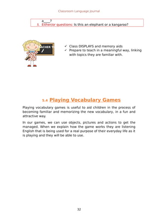 TEACHER TIPS
Classroom Language Journal
a____?
5. Either/or questions: Is this an elephant or a kangaroo?
5.4 Playing Vocabulary Games
Playing vocabulary games is useful to aid children in the process of
becoming familiar and memorizing the new vocabulary, in a fun and
attractive way.
In our games, we can use objects, pictures and actions to get the
managed. When we explain how the game works they are listening
English that is being used for a real purpose of their everyday life as it
is playing and they will be able to use.
32
 Class DISPLAYS and memory aids
 Prepare to teach in a meaningful way, linking
with topics they are familiar with.
 