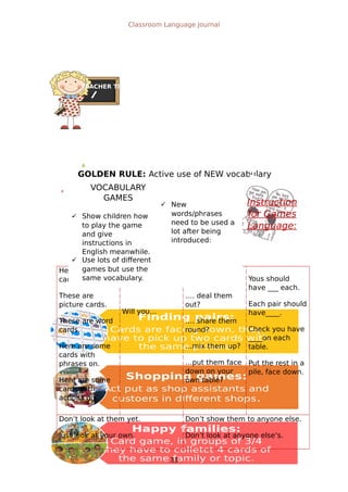 Finding pairs:
Cards are facing down, they
have to pick up two cards with
the same picture.
Shopping games:
Act put as shop assistants and
custoers in different shops.
Happy families:
Card game, in groups of 3/4
they have to colletct 4 cards of
the same family or topic.
TEACHER TIPS
GOLDEN RULE: Active use of NEW vocabulary
Classroom Language Journal

Instruction
for Games
Language:
Here are some
cards.
These are
picture cards.
These are word
cards.
Here are some
cards with
phrases on.
Here are some
cards with
actions on.
Can you…
Will you…
…. give them
out?
…. deal them
out?
…. share them
round?
…mix them up?
…put them face
down on your
own table?
Yous should
have ___ each.
Each pair should
have____.
Check you have
____on each
table.
Put the rest in a
pile, face down.
Don’t look at them yet.
Just look at your own.
Don’t show them to anyone else.
Don’t look at anyone else’s.
33
VOCABULARY
GAMES
 Show children how
to play the game
and give
instructions in
English meanwhile.
 New
words/phrases
need to be used a
lot after being
introduced:
 Use lots of different
games but use the
same vocabulary.
 