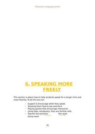 Classroom Language Journal
6. SPEAKING MORE
FREELY
This section is about how to help students speak for a longer time and
more fluently. To do this we can:
 Support & Encourage while they speak.
 Showing them how to ask and elicit.
 Playing games that encourage interaction.
 Using topic vocabulary, they are familiar with.
 Teacher led activities Pair work
Group work
35
 
