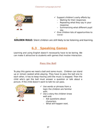 TEACHER TIPS
GOLDEN RULE: Silent children are still likely to be listening and learning.
TEACHER TIPS
Classroom Language Journal
6.3 Speaking Games
Learning and using English doesn’t necessarily have to be boring. We
can make it attractive to students with games that involve interaction.
Pass the Ball
To play this game we need a ball and some music. Children can stand
up or remain seated while playing. They have to pass the ball one to
each other, it has to keep moving until the music is stopped. Then the
child who’s got the ball must answer a question or talk about a
picture. If the child doesn’t want to talk he can pass.
37
 Support children’s early efforts by:
 Waiting for their responses
 Repeating what they say in your
response
 Summarizing what different pupil
say.
 Give children lots of opportunities to
speak:
 Use words or phrases from a
topic the children are familiar
with.
 Use a story the children know
well and:
 Ask questions about
characters
 What will happen next.
 