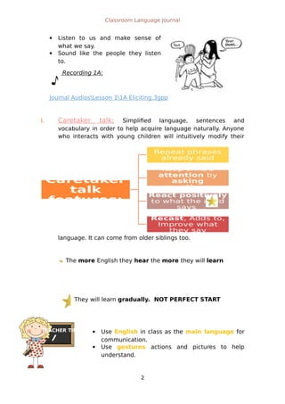Caretaker
talk
features:
Repeat phrases
already said
Keep child's
attention by
asking
questions
React positively
to what the child
says
Recast, Adds to,
Improve what
they say
The more English they hear the more they will learn
They will learn gradually. NOT PERFECT START
TEACHER TIPS
Classroom Language Journal
 Listen to us and make sense of
what we say.
 Sound like the people they listen
to.
Recording 1A:
Journal AudiosLesson 11A Eliciting.3gpp
I. Caretaker talk: Simplified language, sentences and
vocabulary in order to help acquire language naturally. Anyone
who interacts with young children will intuitively modify their
language. It can come from older siblings too.
 Use English in class as the main language for
communication.
 Use gestures actions and pictures to help
understand.
2
 
