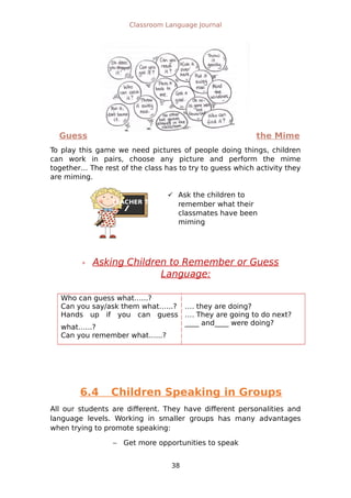 TEACHER TIPS
Classroom Language Journal
Guess the Mime
To play this game we need pictures of people doing things, children
can work in pairs, choose any picture and perform the mime
together… The rest of the class has to try to guess which activity they
are miming.
 Asking Children to Remember or Guess
Language:
Who can guess what…...?
Can you say/ask them what…...?
Hands up if you can guess
what…...?
Can you remember what…...?
…. they are doing?
…. They are going to do next?
____ and____ were doing?
6.4 Children Speaking in Groups
All our students are different. They have different personalities and
language levels. Working in smaller groups has many advantages
when trying to promote speaking:
 Get more opportunities to speak
38
 Ask the children to
remember what their
classmates have been
miming
 