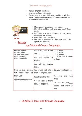 TEACHER TIPS
Classroom Language Journal
 Ask an answer questions
 Learn a lot from each other
 Those who are shy and less confident will feel
more comfortable speaking more privately rather
than to the whole class.
 Setting
up Pairs and Groups Language:
Are you ready?
Ok everyone,
So now everybody,
Quiet please!
Listen carefully,
You are going to do
this….
You are going to
work….
You will be playing
this….
…. in pairs.
…. in twos
…. in threes.
…. in groups of three
or four.
Here are two pictures,
but don’t look at
them yet.
Keep them face down!
You must not show
them to anyone else.
Keep them like this!
You can look at them
both/ all together.
So, you two together.
You two and you
three.
Go and sit with____
please and make a
pair.
 Children in Pairs and Groups Language:
39
 Make your instructions very clear.
 Show the children irst what you want them
to do.
 Help them acquire phrases to use when
talking to each other.
 Give them planning time.
 Let them rehearse if they are going to
speak to the class.
 