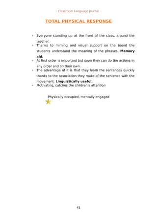 Classroom Language Journal
TOTAL PHYSICAL RESPONSE
 Everyone standing up at the front of the class, around the
teacher.
 Thanks to miming and visual support on the board the
students understand the meaning of the phrases. Memory
aid.
 At first order is important but soon they can do the actions in
any order and on their own.
 The advantage of it is that they learn the sentences quickly
thanks to the association they make of the sentence with the
movement. Linguistically useful.
 Motivating, catches the children’s attention
Physically occupied, mentally engaged
41
 