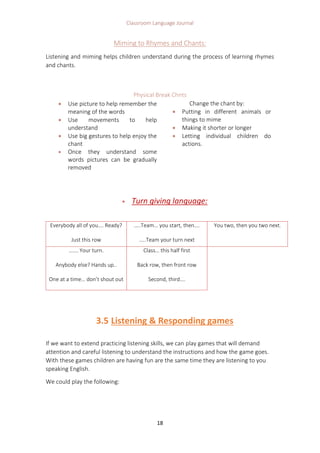 Classroom Language Journal
18
Miming to Rhymes and Chants:
Listening and miming helps children understand during the process of learning rhymes
and chants.
Physical Break Chnts
 Use picture to help remember the
meaning of the words
 Use movements to help
understand
 Use big gestures to help enjoy the
chant
 Once they understand some
words pictures can be gradually
removed
Change the chant by:
 Putting in different animals or
things to mime
 Making it shorter or longer
 Letting individual children do
actions.
 Turn giving language:
3.5 Listening & Responding games
If we want to extend practicing listening skills, we can play games that will demand
attention and careful listening to understand the instructions and how the game goes.
With these games children are having fun are the same time they are listening to you
speaking English.
We could play the following:
Everybody all of you…. Ready?
Just this row
…..Team… you start, then….
…..Team your turn next
You two, then you two next.
……. Your turn.
Anybody else? Hands up..
One at a time… don’t shout out
Class… this half first
Back row, then front row
Second, third….
 