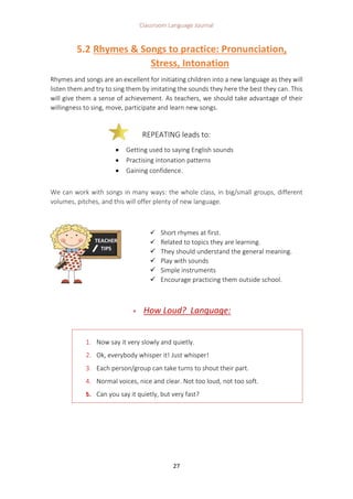 Classroom Language Journal
27
5.2 Rhymes & Songs to practice: Pronunciation,
Stress, Intonation
Rhymes and songs are an excellent for initiating children into a new language as they will
listen them and try to sing them by imitating the sounds they here the best they can. This
will give them a sense of achievement. As teachers, we should take advantage of their
willingness to sing, move, participate and learn new songs.
We can work with songs in many ways: the whole class, in big/small groups, different
volumes, pitches, and this will offer plenty of new language.
 How Loud? Language:
1. Now say it very slowly and quietly.
2. Ok, everybody whisper it! Just whisper!
3. Each person/group can take turns to shout their part.
4. Normal voices, nice and clear. Not too loud, not too soft.
5. Can you say it quietly, but very fast?
REPEATING leads to:
 Getting used to saying English sounds
 Practising intonation patterns
 Gaining confidence.
TEACHER
TIPS
 Short rhymes at first.
 Related to topics they are learning.
 They should understand the general meaning.
 Play with sounds
 Simple instruments
 Encourage practicing them outside school.
 