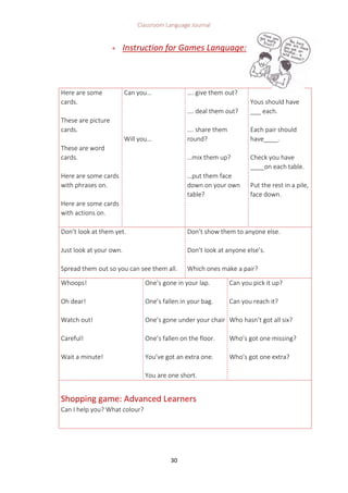 Classroom Language Journal
30
 Instruction for Games Language:
Here are some
cards.
These are picture
cards.
These are word
cards.
Here are some cards
with phrases on.
Here are some cards
with actions on.
Can you…
Will you…
…. give them out?
…. deal them out?
…. share them
round?
…mix them up?
…put them face
down on your own
table?
Yous should have
___ each.
Each pair should
have____.
Check you have
____on each table.
Put the rest in a pile,
face down.
Don’t look at them yet.
Just look at your own.
Spread them out so you can see them all.
Don’t show them to anyone else.
Don’t look at anyone else’s.
Which ones make a pair?
Whoops!
Oh dear!
Watch out!
Careful!
Wait a minute!
One’s gone in your lap.
One’s fallen in your bag.
One’s gone under your chair
One’s fallen on the floor.
You’ve got an extra one.
You are one short.
Can you pick it up?
Can you reach it?
Who hasn’t got all six?
Who’s got one missing?
Who’s got one extra?
Shopping game: Advanced Learners
Can I help you? What colour?
 