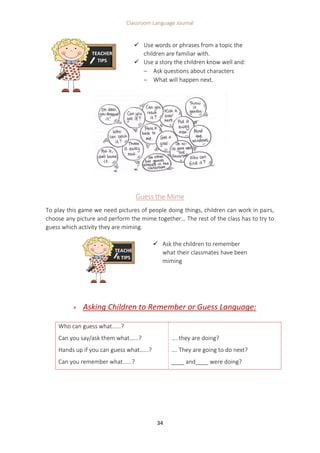 Classroom Language Journal
34
Guess the Mime
To play this game we need pictures of people doing things, children can work in pairs,
choose any picture and perform the mime together… The rest of the class has to try to
guess which activity they are miming.
 Asking Children to Remember or Guess Language:
Who can guess what…...?
Can you say/ask them what…...?
Hands up if you can guess what…...?
Can you remember what…...?
…. they are doing?
…. They are going to do next?
____ and____ were doing?
TEACHER
TIPS
 Use words or phrases from a topic the
children are familiar with.
 Use a story the children know well and:
 Ask questions about characters
 What will happen next.
TEACHE
R TIPS
 Ask the children to remember
what their classmates have been
miming
 