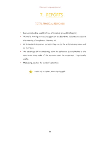 Classroom Language Journal
37
7. REPORTS
TOTAL PHYSICAL RESPONSE
 Everyone standing up at the front of the class, around the teacher.
 Thanks to miming and visual support on the board the students understand
the meaning of the phrases. Memory aid.
 At first order is important but soon they can do the actions in any order and
on their own.
 The advantage of it is that they learn the sentences quickly thanks to the
association they make of the sentence with the movement. Linguistically
useful.
 Motivating, catches the children’s attention
Physically occupied, mentally engaged
 