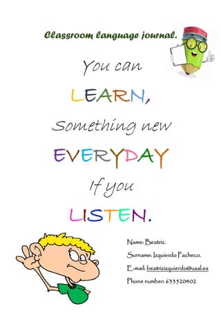Classroom language journal.
You can
LEARN,
Something new
EVERYDAY
If you
LISTEN.
Name: Beatriz.
Surname: Izquierdo Pacheco.
E-mail: beatrizizquierdo@usal.es
Phone number: 633520402
 