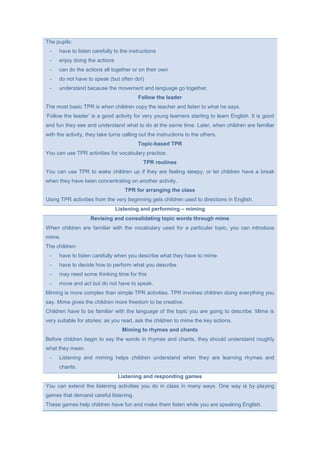 The pupils:
- have to listen carefully to the instructions
- enjoy doing the actions
- can do the actions all together or on their own
- do not have to speak (but often do!)
- understand because the movement and language go together.
Follow the leader
The most basic TPR is when children copy the teacher and listen to what he says.
‘Follow the leader’ is a good activity for very young learners starting to learn English. It is good
and fun they see and understand what to do at the same time. Later, when children are familiar
with the activity, they take turns calling out the instructions to the others.
Topic-based TPR
You can use TPR activities for vocabulary practice.
TPR routines
You can use TPR to wake children up if they are feeling sleepy, or let children have a break
when they have been concentrating on another activity.
TPR for arranging the class
Using TPR activities from the very beginning gets children used to directions in English.
Listening and performing – miming
Revising and consolidating topic words through mime
When children are familiar with the vocabulary used for a particular topic, you can introduce
mime.
The children:
- have to listen carefully when you describe what they have to mime
- have to decide how to perform what you describe
- may need some thinking time for this
- move and act but do not have to speak.
Miming is more complex than simple TPR activities. TPR involves children doing everything you
say. Mime gives the children more freedom to be creative.
Children have to be familiar with the language of the topic you are going to describe. Mime is
very suitable for stories: as you read, ask the children to mime the key actions.
Miming to rhymes and chants
Before children begin to say the words in rhymes and chants, they should understand roughly
what they mean.
- Listening and miming helps children understand when they are learning rhymes and
chants.
Listening and responding games
You can extend the listening activities you do in class in many ways. One way is by playing
games that demand careful listening.
These games help children have fun and make them listen while you are speaking English.
 