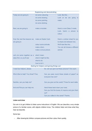 Explaining and demostrating
Today we are going to
Next, we are going to
Over the next few lessons we
are going to
Let’s do some together as a
class first, so you’ll see
do some colouring.
do some drawing.
do some painting.
do some sticking.
make a monster.
make an Easter Card.
colour some animals.
make a farm.
make a circus picture.
what I mean.
what it might be like.
what to do.
how to do it.
Look, like this…
Look at we are going to
make.
Here’s a one Class 3 made.
Look, here’s a picture to
colour.
Here’s a sticker sheet for you
to share-one between two.
We’ll start like this…
You can all choose a different
animal.
Asking for helpers and giving things out
I need two helpers, please.
Who’d like to help? You three? Fine.
Sachiko, can you help me?
And and Pat-you can help me.
So, can you give out these pictures? One each.
Can you pass round these sheets of paper? so
everyone has one?
Can you give out the cards? Three for each table.
Hand these back down your rows.
Can you find the boxes of crayons and give them
out?
Can you collect in the cards? Thanks.
Listen and draw
Our aim is to get children to listen some instructions in English. We can describe a very simple
picture of a familiar scene, with objects children know. The children listen and draw what they
hear we describe.
Some tips:
- After drawing let children compare pictures and then colour them quietly.
 