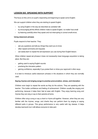 LESSON SIX: SPEAKING WITH SUPPORT
The focus on this unit is on pupil’s responding and beginning to speak some English.
We can support children when they are starting to speak English:
- by using English in the way we described as caretaker talk
- by encouraging all the efforts children make to speak English, no matter how small
- by listening carefully when they speak and not interrupting to correct small errors.
Using classroom phrases
Pupils respond to their teacher. They:
- ask you questions and tell you things they want you to know
- often repeat comments and requests
- can easily learn to repeat the set expression you use during their English lesson.
When children repeat set phrases it does not necessarily mean language acquisition is taking
place. But they are:
- getting used to saying English sounds
- practising the intonation pattern
- gaining confidence, especially if you praise them or show your approval in other ways.
It is best to introduce useful classroom phrases in the situations in which they are normally
used.
Saying rhymes and singing songs to practise pronunciation, stress, and intonation
Children soon begin to repeat the words as they do the actions. They are speaking with the
teacher. This builds confidence and feeling of achievement. Children usually like singing and
performing, because it helps them feel at ease with English. They enjoy learning song and
rhymes they can sing or say to their parents at home.
Children often sing a song or say a chant or rhyme all together. However, when they are very
familiar with the rhymes, songs, and chants they can perform them by singing or saying
different parts in groups. This group performance is very useful with big classes. It helps
develop teamwork but ii still allows everyone to take part.
 