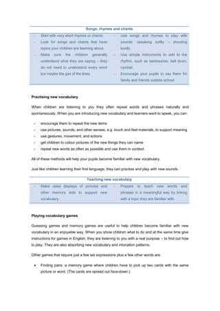 Songs, rhymes and chants
- Start with very short rhymes or chants.
- Look for songs and chants that have
topics your children are learning about.
- Make sure the children generally
understand what they are saying – they
do not need to understand every word
but maybe the gist of the lines.
- Use songs and rhymes to play with
sounds: speaking softly – shouting
loudly.
- Use simple instruments to add to the
rhythm, such as tambourine, bell drum,
cymbal.
- Encourage your pupils to say them for
family and friends outside school
Practising new vocabulary
When children are listening to you they often repeat words and phrases naturally and
spontaneously. When you are introducing new vocabulary and learners want to speak, you can:
- encourage them to repeat the new items
- use pictures, sounds, and other senses, e.g. touch and feel materials, to support meaning
- use gestures, movement, and actions
- get children to colour pictures of the new things they can name
- repeat new words as often as possible and use them in context.
All of these methods will help your pupils become familiar with new vocabulary.
Just like children learning their first language, they can practise and play with new sounds.
Teaching new vocabulary
- Make class displays of pictures and
other memory aids to support new
vocabulary.
- Prepare to teach new words and
phrases in a meaningful way by linking
with a topic they are familiar with.
Playing vocabulary games
Guessing games and memory games are useful to help children become familiar with new
vocabulary in an enjoyable way. When you show children what to do and at the same time give
instructions for games in English, they are listening to you with a real purpose – to find out how
to play. They are also absorbing new vocabulary and intonation patterns.
Other games that require just a few set expressions plus a few other words are:
 Finding pairs: a memory game where children have to pick up two cards with the same
picture or word. (The cards are spread out face-down.)
 