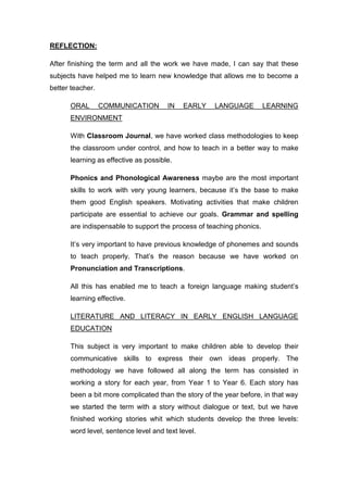REFLECTION:
After finishing the term and all the work we have made, I can say that these
subjects have helped me to learn new knowledge that allows me to become a
better teacher.
ORAL COMMUNICATION IN EARLY LANGUAGE LEARNING
ENVIRONMENT
With Classroom Journal, we have worked class methodologies to keep
the classroom under control, and how to teach in a better way to make
learning as effective as possible.
Phonics and Phonological Awareness maybe are the most important
skills to work with very young learners, because it’s the base to make
them good English speakers. Motivating activities that make children
participate are essential to achieve our goals. Grammar and spelling
are indispensable to support the process of teaching phonics.
It’s very important to have previous knowledge of phonemes and sounds
to teach properly. That’s the reason because we have worked on
Pronunciation and Transcriptions.
All this has enabled me to teach a foreign language making student’s
learning effective.
LITERATURE AND LITERACY IN EARLY ENGLISH LANGUAGE
EDUCATION
This subject is very important to make children able to develop their
communicative skills to express their own ideas properly. The
methodology we have followed all along the term has consisted in
working a story for each year, from Year 1 to Year 6. Each story has
been a bit more complicated than the story of the year before, in that way
we started the term with a story without dialogue or text, but we have
finished working stories whit which students develop the three levels:
word level, sentence level and text level.
 