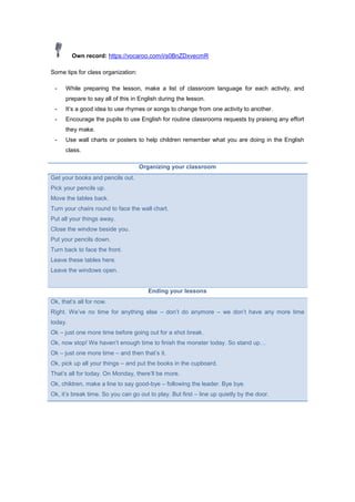 Own record: https://vocaroo.com/i/s0BnZDxvecmR
Some tips for class organization:
- While preparing the lesson, make a list of classroom language for each activity, and
prepare to say all of this in English during the lesson.
- It’s a good idea to use rhymes or songs to change from one activity to another.
- Encourage the pupils to use English for routine classrooms requests by praising any effort
they make.
- Use wall charts or posters to help children remember what you are doing in the English
class.
Organizing your classroom
Get your books and pencils out.
Pick your pencils up.
Move the tables back.
Turn your chairs round to face the wall chart.
Put all your things away.
Close the window beside you.
Put your pencils down.
Turn back to face the front.
Leave these tables here.
Leave the windows open.
Ending your lessons
Ok, that’s all for now.
Right. We’ve no time for anything else – don’t do anymore – we don’t have any more time
today.
Ok – just one more time before going out for a shot break.
Ok, now stop! We haven’t enough time to finish the monster today. So stand up…
Ok – just one more time – and then that’s it.
Ok, pick up all your things – and put the books in the cupboard.
That’s all for today. On Monday, there’ll be more.
Ok, children, make a line to say good-bye – following the leader. Bye bye.
Ok, it’s break time. So you can go out to play. But first – line up quietly by the door.
 