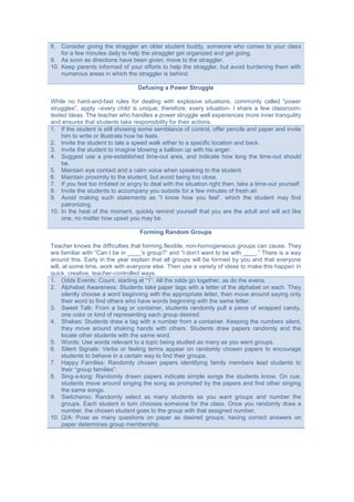 8. Consider giving the straggler an older student buddy, someone who comes to your class
for a few minutes daily to help the straggler get organized and get going.
9. As soon as directions have been given, move to the straggler.
10. Keep parents informed of your efforts to help the straggler, but avoid burdening them with
numerous areas in which the straggler is behind.
Defusing a Power Struggle
While no hard-and-fast rules for dealing with explosive situations, commonly called ”power
struggles”, apply –every child is unique; therefore, every situation- I share a few classroom-
tested ideas. The teacher who handles a power struggle well experiences more inner tranquility
and ensures that students take responsibility for their actions.
1. If the student is still showing some semblance of control, offer pencils and paper and invite
him to write or illustrate how he feels.
2. Invite the student to tale a speed walk either to a specific location and back.
3. Invite the student to imagine blowing a balloon up with his anger.
4. Suggest use a pre-established time-out area, and indicate how long the time-out should
be.
5. Maintain eye contact and a calm voice when speaking to the student.
6. Maintain proximity to the student, but avoid being too close.
7. If you feel too irritated or angry to deal with the situation right then, take a time-out yourself.
8. Invite the students to accompany you outside for a few minutes of fresh air.
9. Avoid making such statements as “I know how you feel”, which the student may find
patronizing.
10. In the heat of the moment, quickly remind yourself that you are the adult and will act like
one, no matter how upset you may be.
Forming Random Groups
Teacher knows the difficulties that forming flexible, non-homogeneous groups can cause. They
are familiar with “Can I be in ____’s group?” and “I don’t want to be with ____.” There is a way
around this. Early in the year explain that all groups will be formed by you and that everyone
will, at some time, work with everyone else. Then use a variety of ideas to make this happen in
quick, creative, teacher-controlled ways.
1. Odds Events: Count, starting at “1”. All the odds go together, as do the evens.
2. Alphabet Awareness: Students take paper tags with a letter of the alphabet on each. They
silently choose a word beginning with the appropriate letter, then move around saying only
their word to find others who have words beginning with the same letter.
3. Sweet Talk: From a bag or container, students randomly pull a piece of wrapped candy,
one color or kind of representing each group desired.
4. Shakes: Students draw a tag with a number from a container. Keeping the numbers silent,
they move around shaking hands with others. Students draw papers randomly and the
locate other students with the same word.
5. Words: Use words relevant to a topic being studied as many as you want groups.
6. Silent Signals: Verbs or feeling terms appear on randomly chosen papers to encourage
students to behave in a certain way to find their groups.
7. Happy Families: Randomly chosen papers identifying family members lead students to
their “group families”.
8. Sing-a-long: Randomly drawn papers indicate simple songs the students know. On cue,
students move around singing the song as prompted by the papers and find other singing
the same songs.
9. Switcheroo: Randomly select as many students as you want groups and number the
groups. Each student in turn chooses someone for the class. Once you randomly draw a
number, the chosen student goes to the group with that assigned number.
10. Q/A: Pose as many questions on paper as desired groups; having correct answers on
paper determines group membership.
 