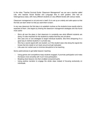 In the video “Teacher Survival Guide: Classroom Management” we can see a teacher called
Lilia, who teaches Social Studies and Language Arts to sixth graders. She had an
heterogeneous class, with many different students on very different levels with various needs.
Classroom management is not and end in itself. It’s to set up an orderly and safe space so that
the kids can learn what it is that you want them to learn.
In any new classroom the first step is to establish routines so the students know exactly what is
expected of them. Lilia begins by sharing the classroom management strategies she has found
most useful:
- She’s all over the place in that classroom to constantly see what different students are
doing. It’s also important for the students to realize that they are not alone.
- She uses one on one strategies to target individual students. She think whispering it’s a
good way to redirect students in a private way.
- She has a secret signal with one student, so if the student sees Lilia doing the signal she
knows that she needs to turn back around and get resituated.
- Lilia uses non verbal cues to minimize disruptions to her teaching.
Some useful advices to get better lessons’ teaching:
- Using games and competitions keep students engaged. It promote participation and make
the lesson more smoothly with much more participation.
- Breaking down lessons into their smallest component parts.
- Using positive narration to engage the whole class instead of focusing exclusively on
individuals.
 