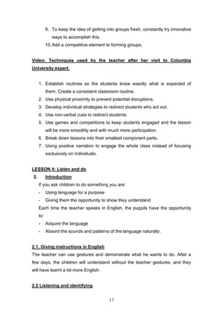 17
9. To keep the idea of getting into groups fresh, constantly try innovative
ways to accomplish this.
10.Add a competitive element to forming groups.
Video: Techniques used by the teacher after her visit to Columbia
University expert.
1. Establish routines so the students know exactly what is expected of
them. Create a consistent classroom routine.
2. Use physical proximity to prevent potential disruptions.
3. Develop individual strategies to redirect students who act out.
4. Use non-verbal cues to redirect students.
5. Use games and competitions to keep students engaged and the lesson
will be more smoothly and with much more participation.
6. Break down lessons into their smallest component parts.
7. Using positive narration to engage the whole class instead of focusing
exclusively on individuals.
LESSON 4: Listen and do
2. Introduction
If you ask children to do something you are:
- Using language for a purpose
- Giving them the opportunity to show they understand
Each time the teacher speaks in English, the puppils have the opportunity
to:
- Adquire the language
- Absord the sounds and patterns of the language naturally.
2.1. Giving instructions in English
The teacher can use gestures and demonstrate what he wants to do. After a
few days, the children will understand without the teacher gestures, and they
will have learnt a lot more English.
2.2 Listening and identifying
 