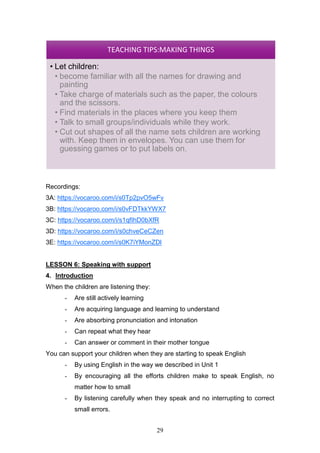 29
Recordings:
3A: https://vocaroo.com/i/s0Tp2pvO5wFv
3B: https://vocaroo.com/i/s0vFDTkkYWX7
3C: https://vocaroo.com/i/s1qfIhD0bXfR
3D: https://vocaroo.com/i/s0chveCeCZen
3E: https://vocaroo.com/i/s0K7iYMonZDl
LESSON 6: Speaking with support
4. Introduction
When the children are listening they:
- Are still actively learning
- Are acquiring language and learning to understand
- Are absorbing pronunciation and intonation
- Can repeat what they hear
- Can answer or comment in their mother tongue
You can support your children when they are starting to speak English
- By using English in the way we described in Unit 1
- By encouraging all the efforts children make to speak English, no
matter how to small
- By listening carefully when they speak and no interrupting to correct
small errors.
TEACHING TIPS:MAKING THINGS
• Let children:
• become familiar with all the names for drawing and
painting
• Take charge of materials such as the paper, the colours
and the scissors.
• Find materials in the places where you keep them
• Talk to small groups/individuals while they work.
• Cut out shapes of all the name sets children are working
with. Keep them in envelopes. You can use them for
guessing games or to put labels on.
 