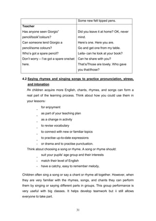 31
Some new felt tipped pens.
Teacher
Has anyone seen Giorgio”
pencil/book”colours?
Can someone lend Giorgio a
pencil/some colours?
Who’s got a spare pencil?
Don’t worry – I’ve got a spare one/set
here.
Did you leave it at home? OK, never
mind.
Here’s one. Here you are.
Go and get one from my table.
Leila- can he look at your book?
Can he share with you?
That’s/Those are lovely. Who gave
you that/those?
4.2 Saying rhymes and singing songs to practice pronunciation, stress,
and intonation
As children acquire more English, chants, rhymes, and songs can form a
real part of the learning process. Think about how you could use them in
your lessons:
-
for enjoyment 
-
as part of your teaching plan 
-
as a change in activity 
-
to revise vocabulary 
-
to connect with new or familiar topics 
-
to practise up-to-date expressions 
- or drama and to practise punctuation.
Think about choosing a song or rhyme. A song or rhyme should:
-
suit your pupils' age group and their interests 
- match their level of English
- have a catchy, easy to remember melody.
Children often sing a song or say a chant or rhyme all together. However, when
they are very familiar with the rhymes, songs, and chants they can perform
them by singing or saying different parts in groups. This group performance is
very useful with big classes. It helps develop teamwork but ii still allows
everyone to take part.
 