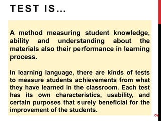 T E S T I S … 
A method measuring student knowledge, 
ability and understanding about the 
materials also their performance in learning 
process. 
In learning language, there are kinds of tests 
to measure students achievements from what 
they have learned in the classroom. Each test 
has its own characteristics, usability, and 
certain purposes that surely beneficial for the 
improvement of the students. 
2 
 