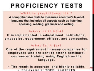 PROFICIENCY TESTS 
W h a t i s p r o f i c i e n c y t e s t ? 
A comprehensive tests to measures a learner’s level of 
language that includes all aspects such as listening, 
speaking, reading, grammar and writing. 
W h e r e i s i t h e l d ? 
I t is implemented in educat ional inst i tut ions, 
embassies, government of f ices, and companies. 
W h a t i s i t f o r ? 
One of the requi rement in many companies for 
employees who are sent to at tend seminars, 
courses or t raining using Engl ish as the 
language. 
• The resul t is accurate and highly rel iable . 
• For example: TOEFL and IELTS 
5 
 