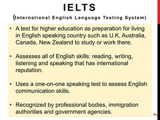 IELTS 
(Int e rna t iona l Engl i sh Language Te s t ing Sys t em) 
• A test for higher education as preparation for living 
in English speaking country such as U.K, Australia, 
Canada, New Zealand to study or work there. 
• Assesses all of English skills: reading, writing, 
listening and speaking that has international 
reputation. 
• Uses a one-on-one speaking test to assess English 
communication skills. 
• Recognized by professional bodies, immigration 
authorities and government agencies. 
7 
 