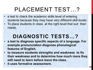 PLACEMENT TEST…? 
• a test to check the academic skills level of entering 
students because they may have very different skill levels. 
• To place students in class at the right level that suit their 
needs. 
DIAGNOSTIC TESTS…? 
• a test to diagnose specific aspects of a language. For 
example pronunciation diagnose phonological 
features of English. 
• to measure students strengths and weakness to fix 
their weakness and to determine how much more they 
still need to learn before leave the class. 
• it uses formative assessment. 
8 
 