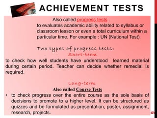 ACHIEVEMENT TESTS 
Also called progress tests 
to evaluates academic ability related to syllabus or 
classroom lesson or even a total curriculum within a 
particular time. For example : UN (National Test) 
Two typ e s of p r ogr e s s t e s t s : 
Sh o r t - t e rm 
to check how well students have understood learned material 
during certain period. Teacher can decide whether remedial is 
required. 
Long - t e rm 
Also called Course Tests 
• to check progress over the entire course as the sole basis of 
decisions to promote to a higher level. It can be structured as 
quizzes and be formulated as presentation, poster, assignment, 
research, projects. 
9 
 