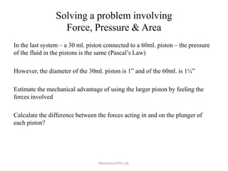 Solving a problem involving
Force, Pressure & Area
In the last system – a 30 ml. piston connected to a 60ml. piston – the pressure
of the fluid in the pistons is the same (Pascal’s Law)
However, the diameter of the 30ml. piston is 1” and of the 60ml. is 1¼”
Estimate the mechanical advantage of using the larger piston by feeling the
forces involved
Calculate the difference between the forces acting in and on the plunger of
each piston?

Mechanical Kits Ltd.

 